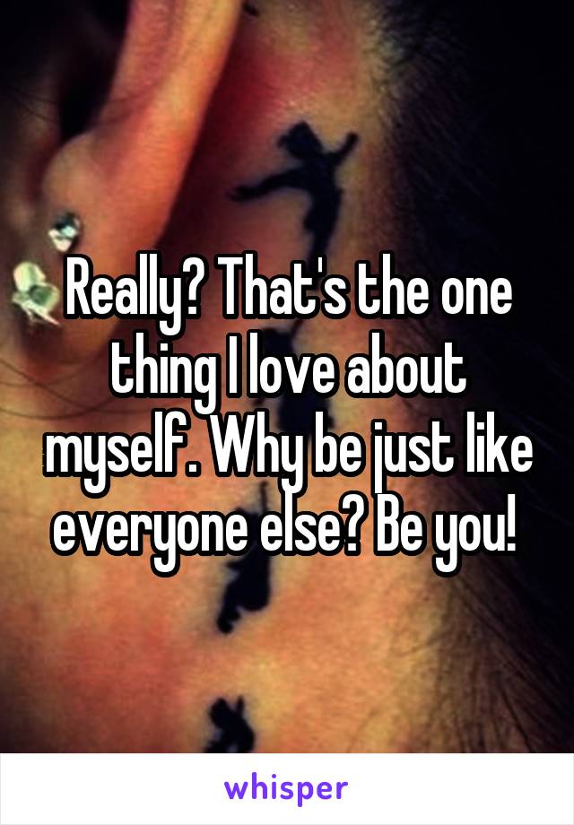 Really? That's the one thing I love about myself. Why be just like everyone else? Be you! 