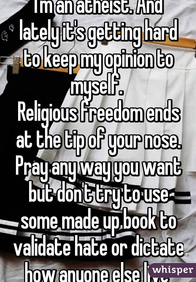 I'm an atheist. And lately it's getting hard to keep my opinion to myself. 
Religious freedom ends at the tip of your nose. Pray any way you want but don't try to use some made up book to validate hate or dictate how anyone else live 