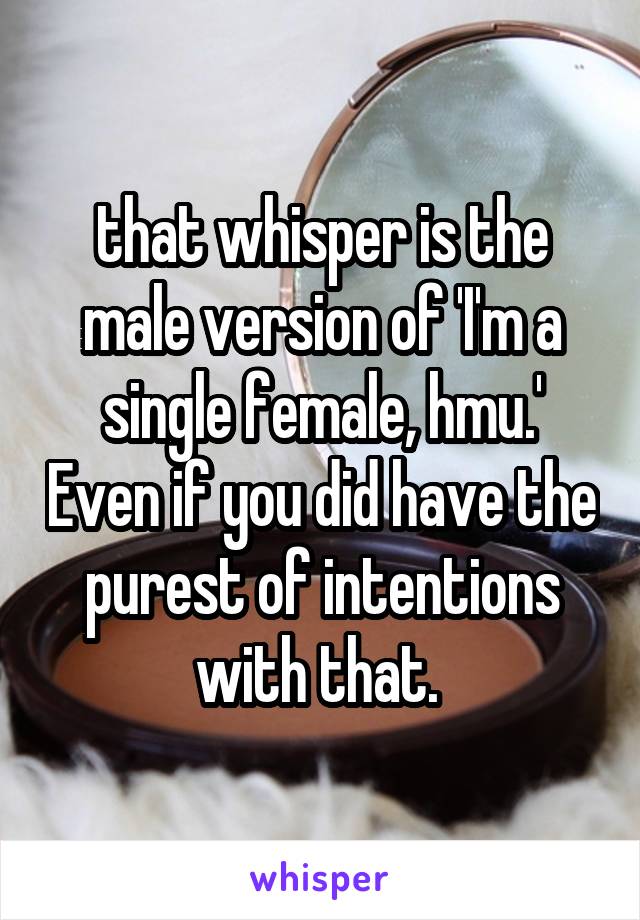 that whisper is the male version of 'I'm a single female, hmu.' Even if you did have the purest of intentions with that. 