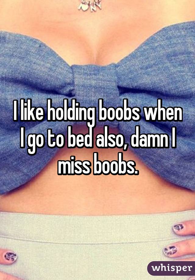 I like holding boobs when I go to bed also, damn I miss boobs.