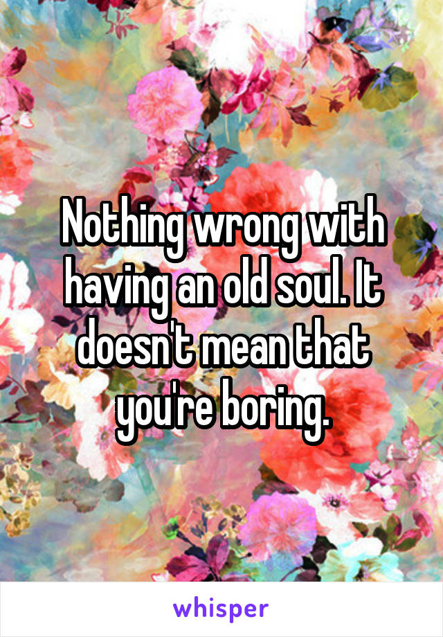 Nothing wrong with having an old soul. It doesn't mean that you're boring.