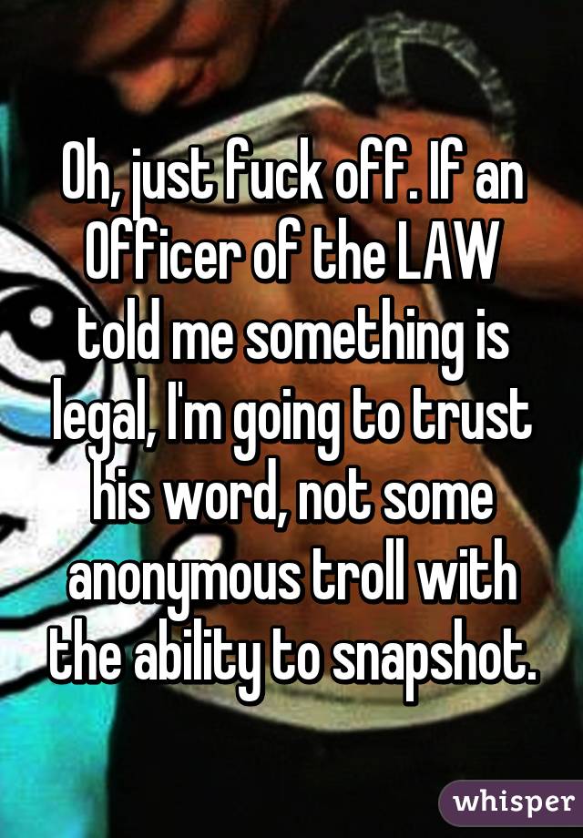 Oh, just fuck off. If an Officer of the LAW told me something is legal, I'm going to trust his word, not some anonymous troll with the ability to snapshot.