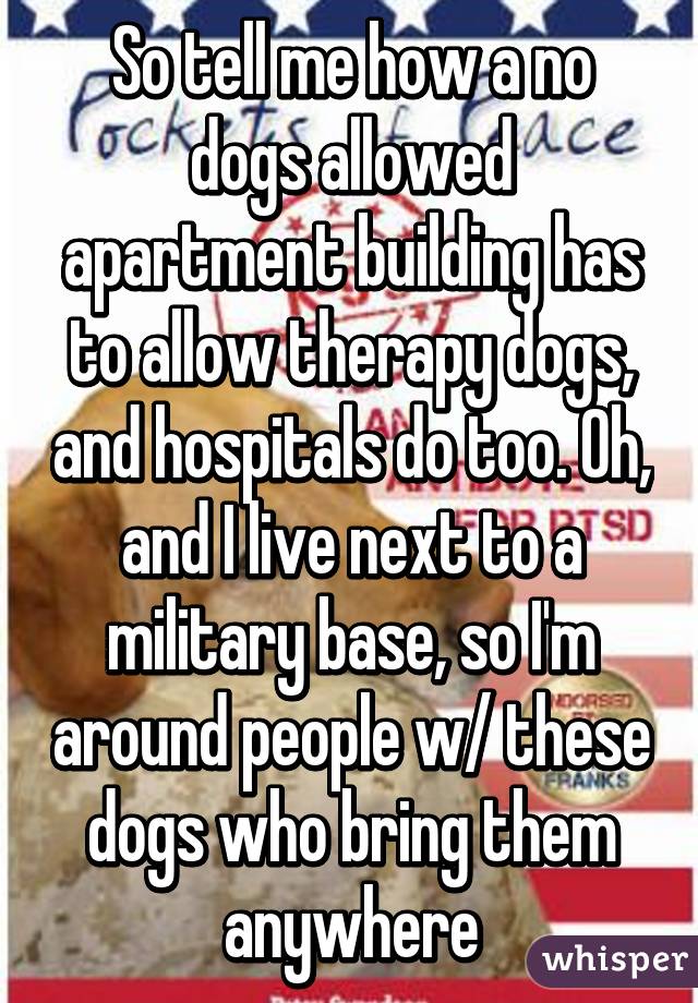 So tell me how a no dogs allowed apartment building has to allow therapy dogs, and hospitals do too. Oh, and I live next to a military base, so I'm around people w/ these dogs who bring them anywhere