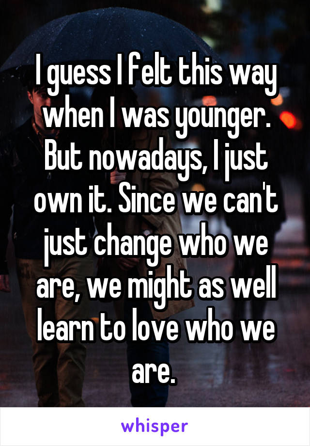 I guess I felt this way when I was younger. But nowadays, I just own it. Since we can't just change who we are, we might as well learn to love who we are. 