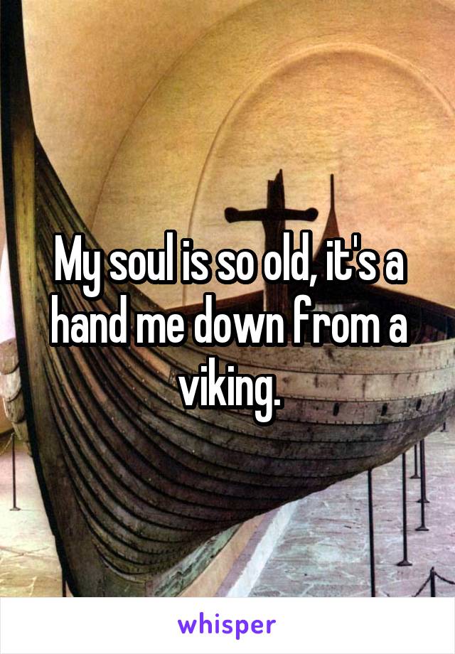 My soul is so old, it's a hand me down from a viking.