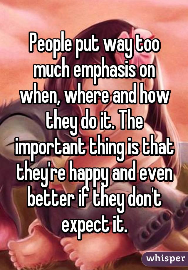 People put way too much emphasis on when, where and how they do it. The important thing is that they're happy and even better if they don't expect it.
