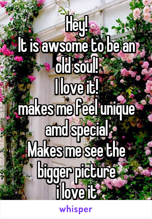 Hey!
It is awsome to be an old soul!
I love it!
makes me feel unique amd special
Makes me see the bigger picture
i love it