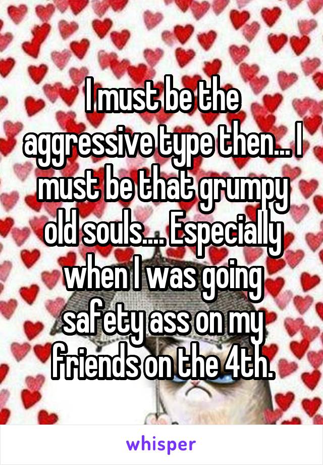 I must be the aggressive type then... I must be that grumpy old souls.... Especially when I was going safety ass on my friends on the 4th.