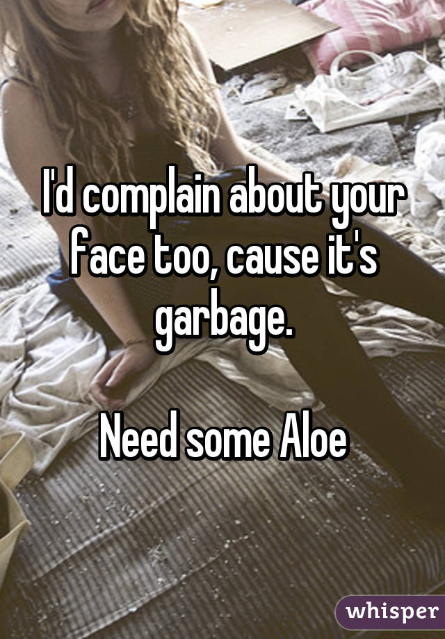 I'd complain about your face too, cause it's garbage.

Need some Aloe