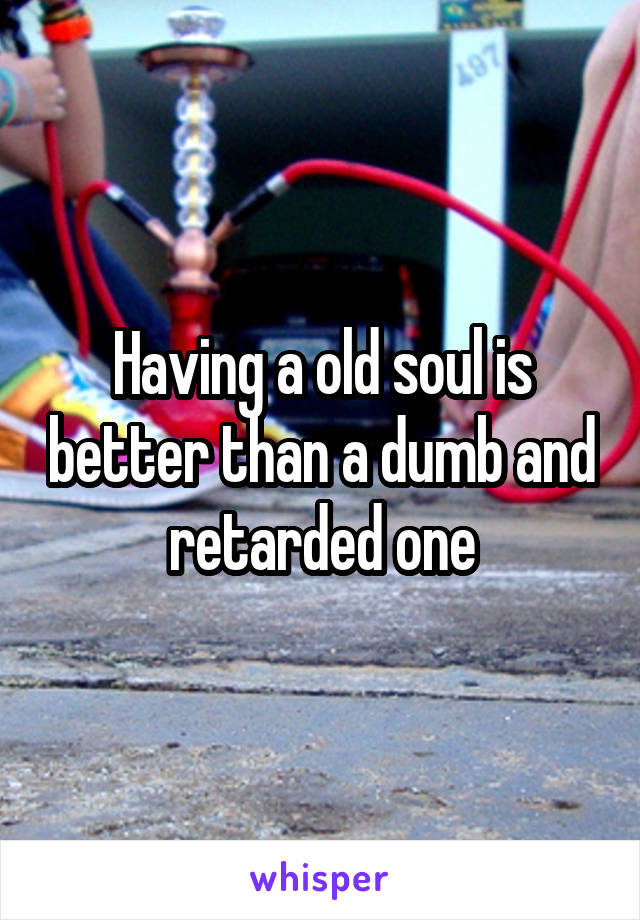 Having a old soul is better than a dumb and retarded one