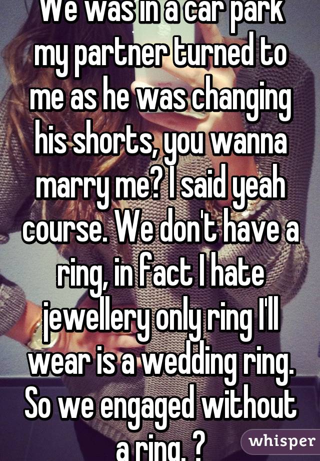 We was in a car park my partner turned to me as he was changing his shorts, you wanna marry me? I said yeah course. We don't have a ring, in fact I hate jewellery only ring I'll wear is a wedding ring. So we engaged without a ring. 😄