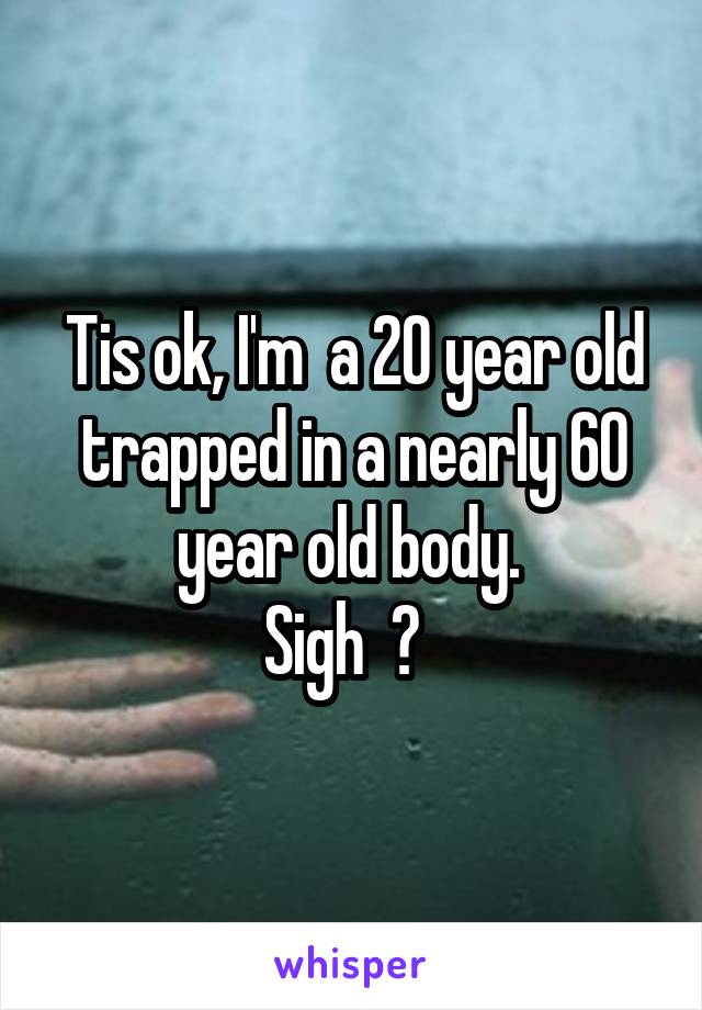 Tis ok, I'm  a 20 year old trapped in a nearly 60 year old body. 
Sigh  😯  