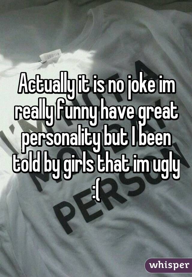 Actually it is no joke im really funny have great personality but I been told by girls that im ugly :(