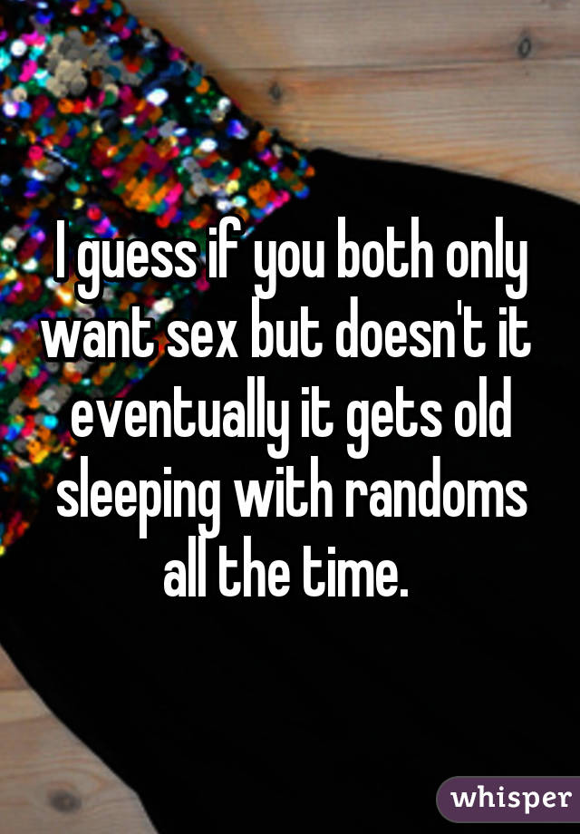 I guess if you both only want sex but doesn't it  eventually it gets old sleeping with randoms all the time. 