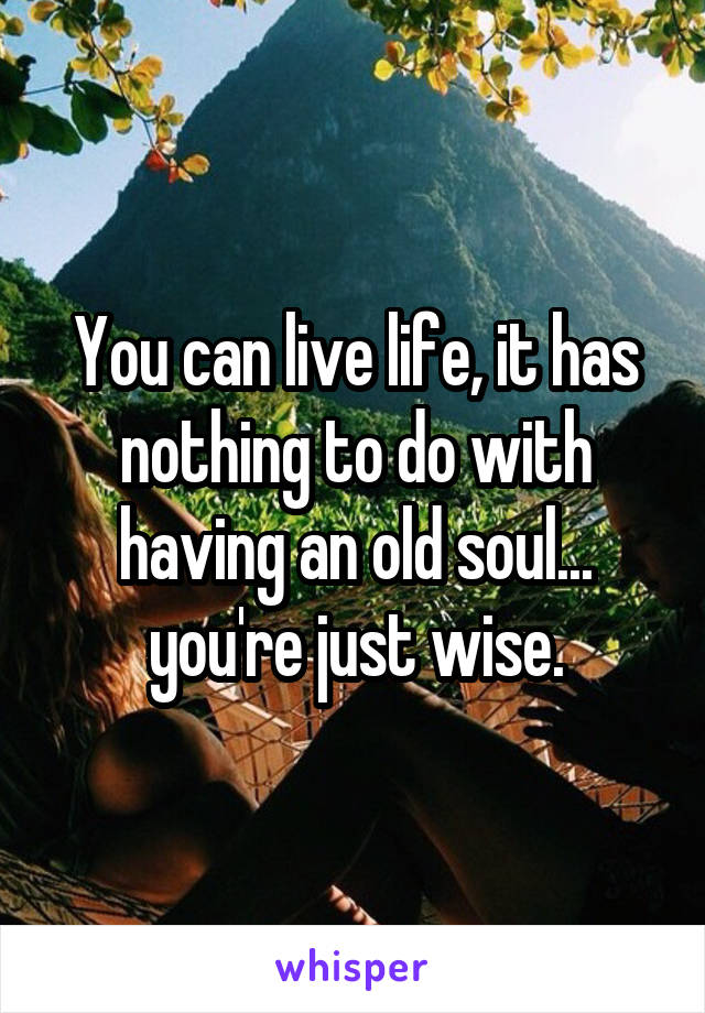 You can live life, it has nothing to do with having an old soul...
you're just wise.