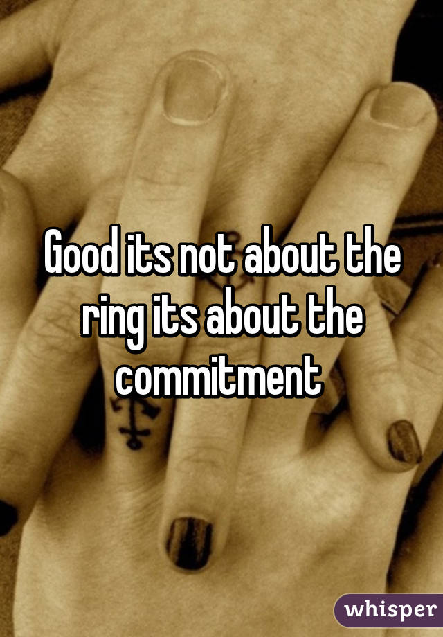 Good its not about the ring its about the commitment 