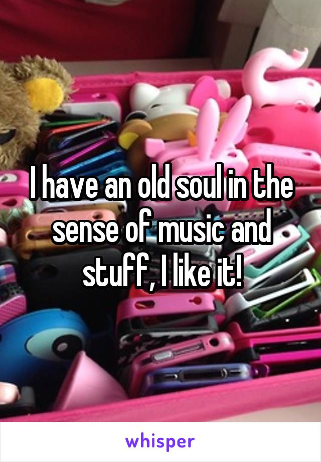 I have an old soul in the sense of music and stuff, I like it!