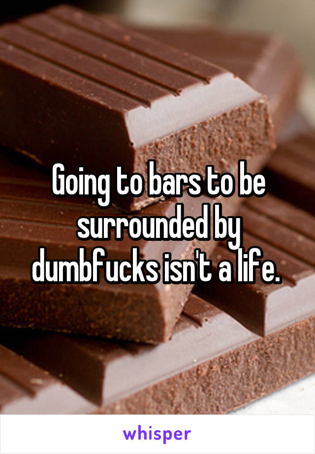 Going to bars to be surrounded by dumbfucks isn't a life. 