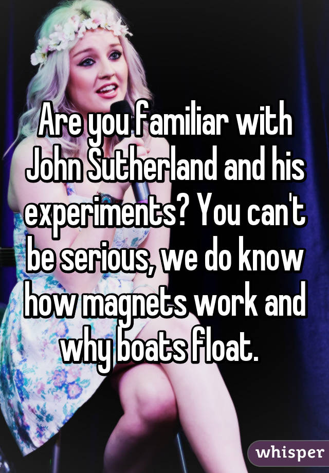 Are you familiar with John Sutherland and his experiments? You can't be serious, we do know how magnets work and why boats float.  