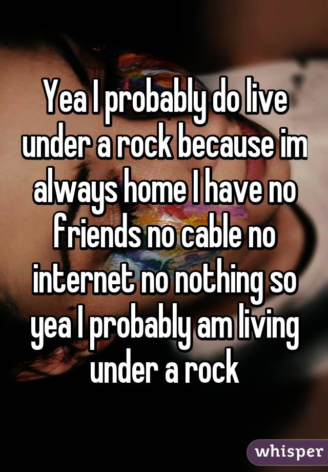 Yea I probably do live under a rock because im always home I have no friends no cable no internet no nothing so yea I probably am living under a rock