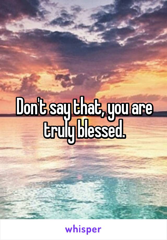 Don't say that, you are truly blessed.