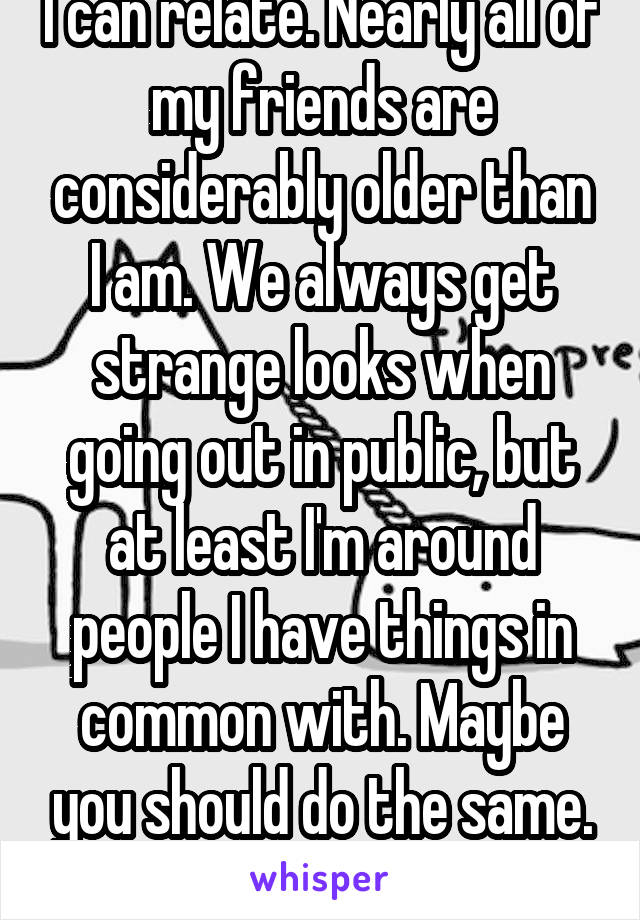 I can relate. Nearly all of my friends are considerably older than I am. We always get strange looks when going out in public, but at least I'm around people I have things in common with. Maybe you should do the same. :)