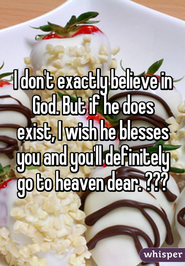 I don't exactly believe in God. But if he does exist, I wish he blesses you and you'll definitely go to heaven dear. 😊☺️
