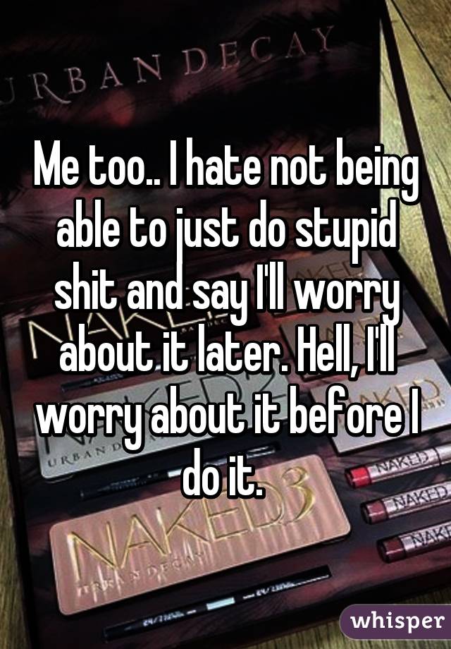 Me too.. I hate not being able to just do stupid shit and say I'll worry about it later. Hell, I'll worry about it before I do it. 