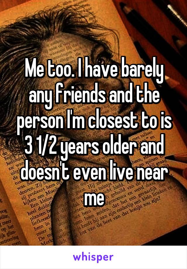 Me too. I have barely any friends and the person I'm closest to is 3 1/2 years older and doesn't even live near me