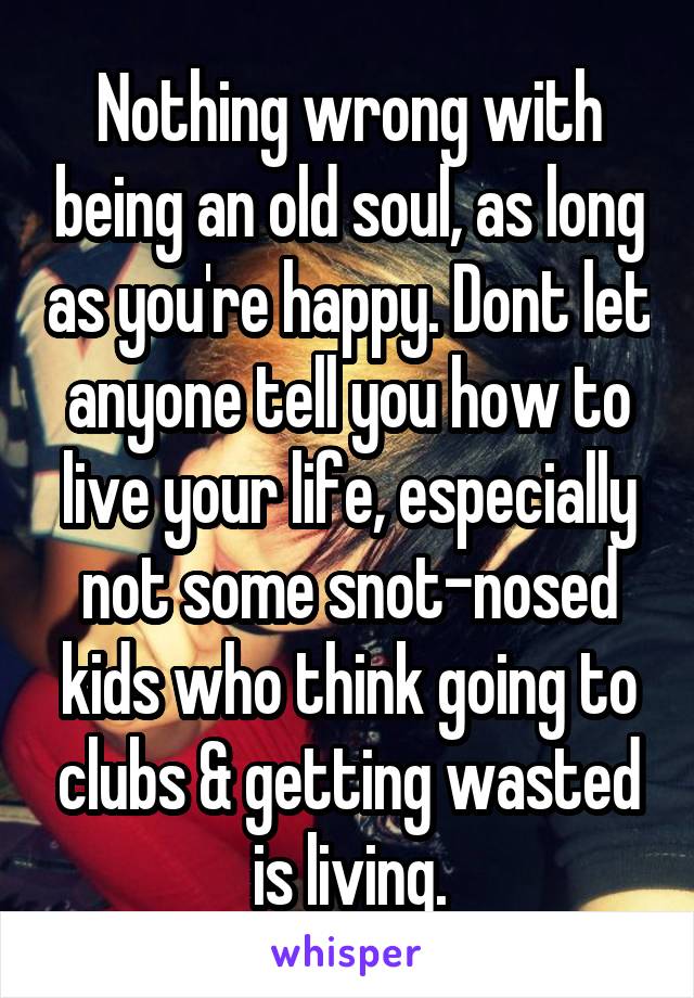 Nothing wrong with being an old soul, as long as you're happy. Dont let anyone tell you how to live your life, especially not some snot-nosed kids who think going to clubs & getting wasted is living.