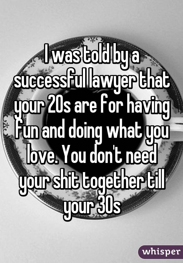 I was told by a successful lawyer that your 20s are for having fun and doing what you love. You don't need your shit together till your 30s