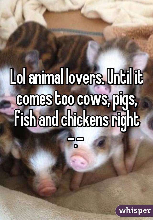Lol animal lovers. Until it comes too cows, pigs, fish and chickens right -.- 