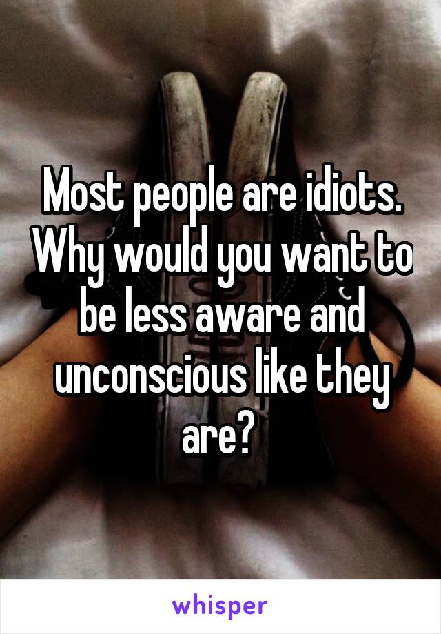 Most people are idiots. Why would you want to be less aware and unconscious like they are? 