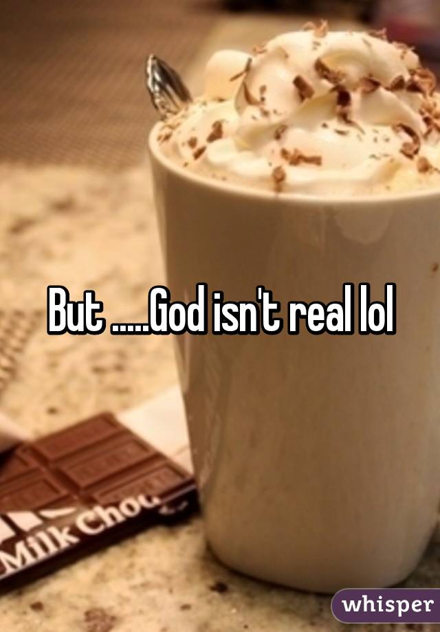 But .....God isn't real lol