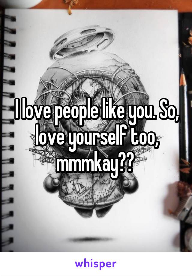 I love people like you. So, love yourself too, mmmkay?☺ 