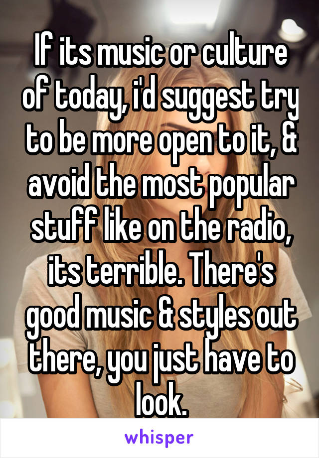 If its music or culture of today, i'd suggest try to be more open to it, & avoid the most popular stuff like on the radio, its terrible. There's good music & styles out there, you just have to look.