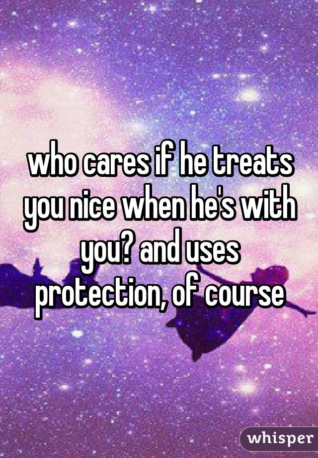 who cares if he treats you nice when he's with you? and uses protection, of course