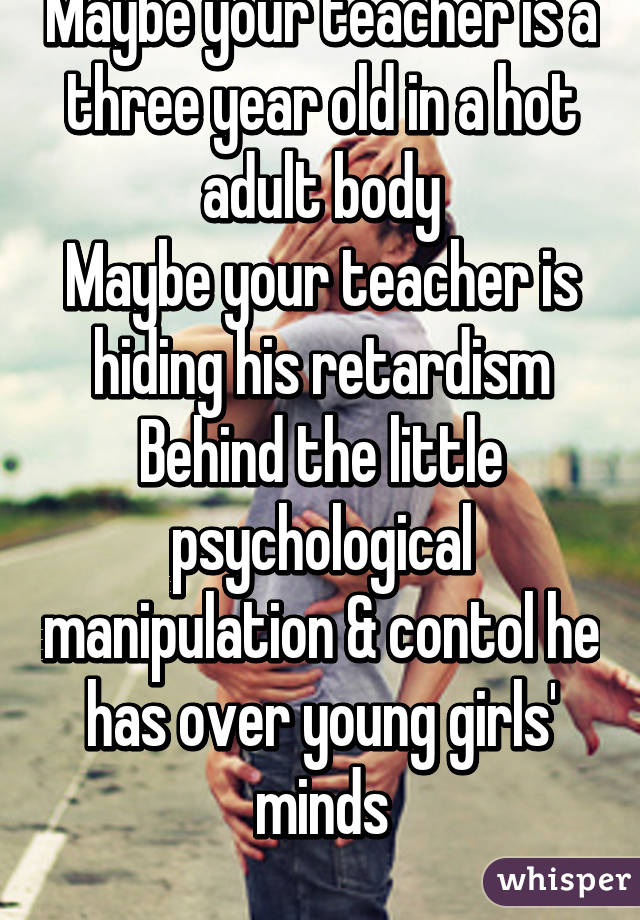 Maybe your teacher is a three year old in a hot adult body
Maybe your teacher is hiding his retardism
Behind the little psychological manipulation & contol he has over young girls' minds
