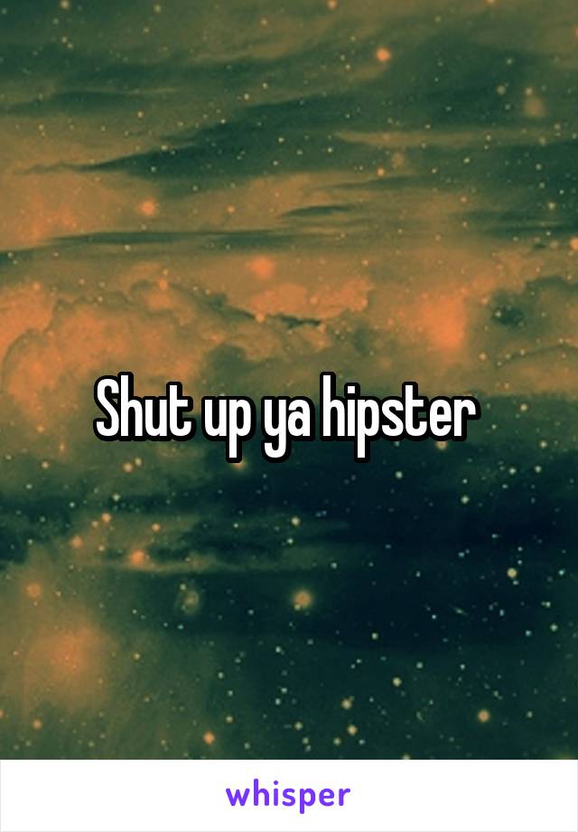 Shut up ya hipster 