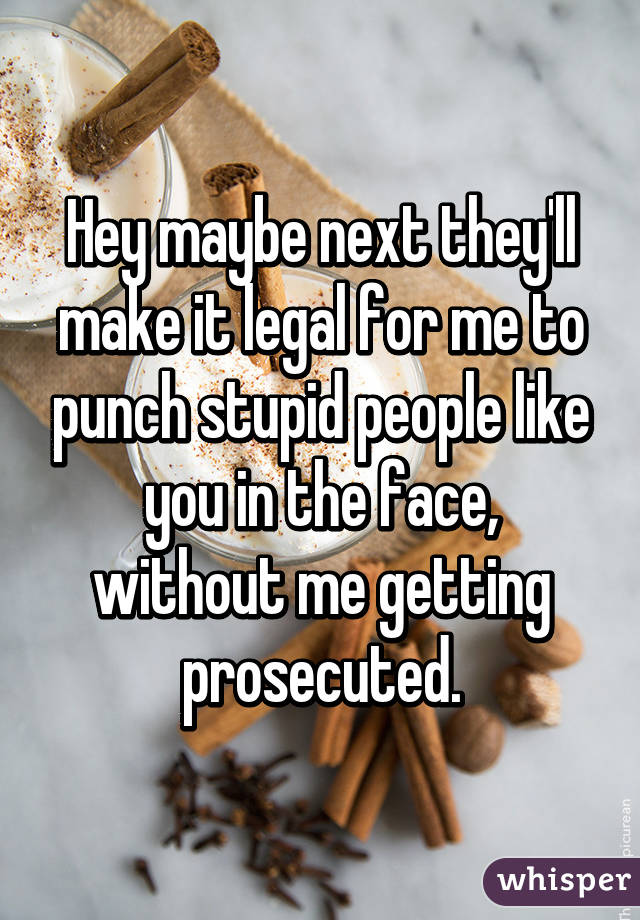 Hey maybe next they'll make it legal for me to punch stupid people like you in the face, without me getting prosecuted.