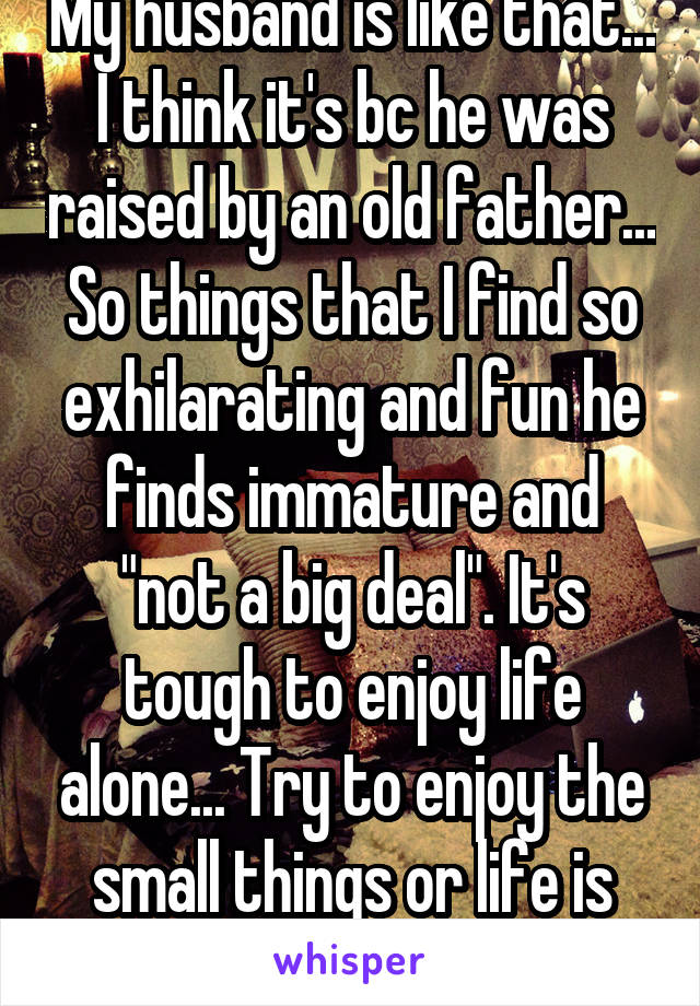 My husband is like that... I think it's bc he was raised by an old father... So things that I find so exhilarating and fun he finds immature and "not a big deal". It's tough to enjoy life alone... Try to enjoy the small things or life is just too serious  