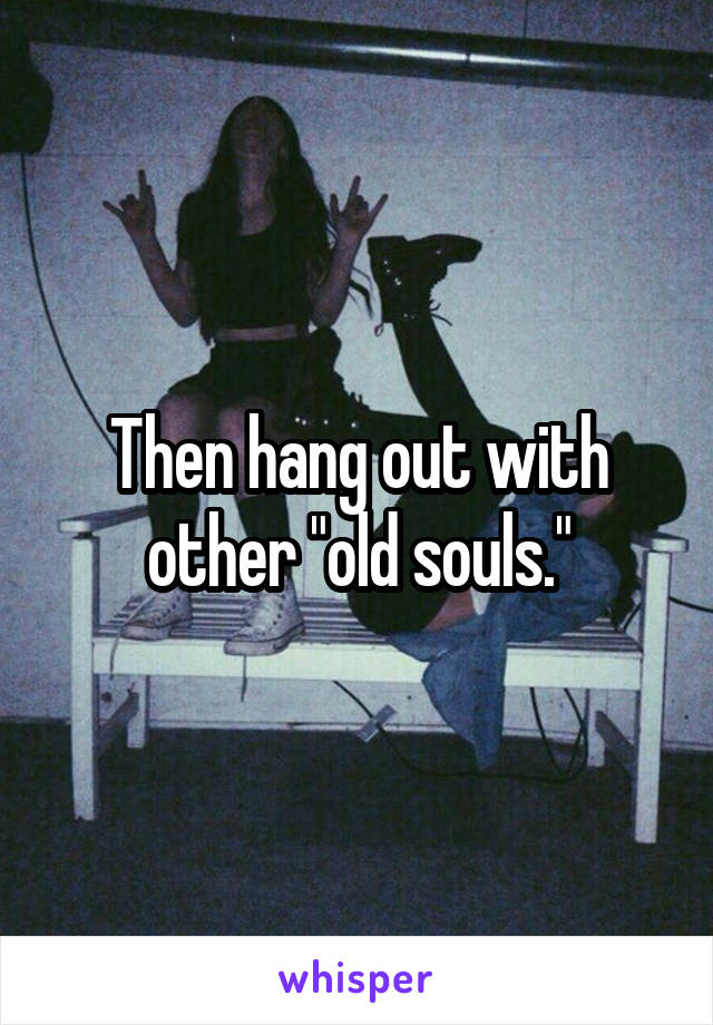 Then hang out with other "old souls."