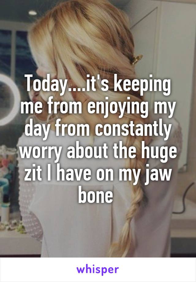 Today....it's keeping me from enjoying my day from constantly worry about the huge zit I have on my jaw bone 