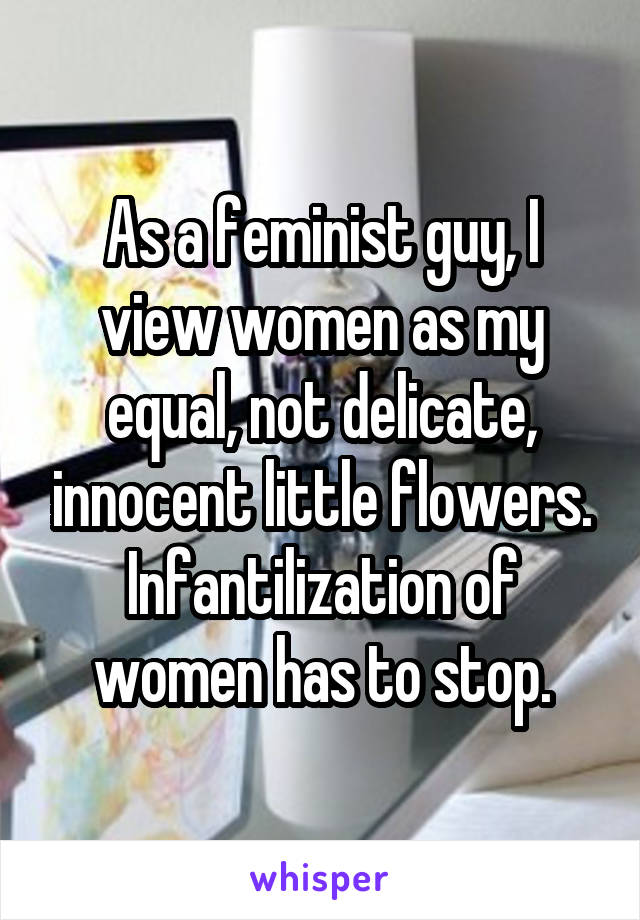 As a feminist guy, I view women as my equal, not delicate, innocent little flowers. Infantilization of women has to stop.