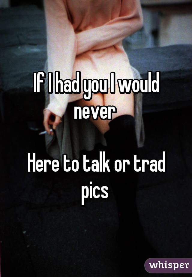 If I had you I would never 

Here to talk or trad pics 