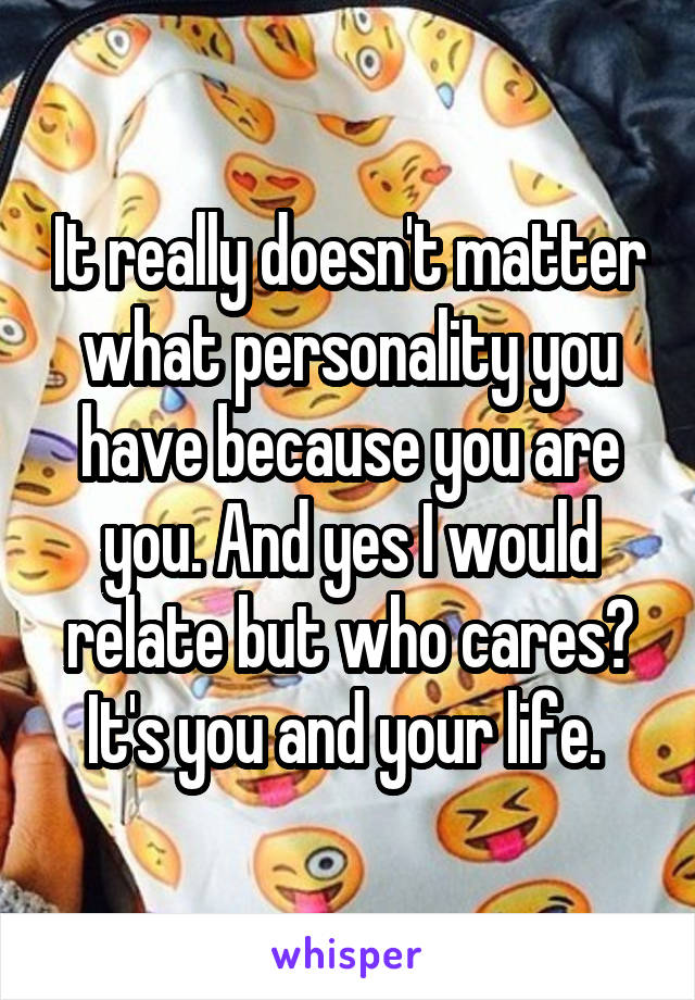 It really doesn't matter what personality you have because you are you. And yes I would relate but who cares? It's you and your life. 