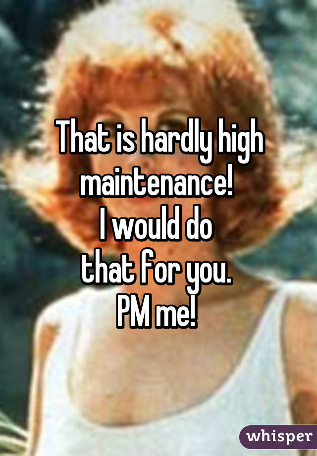 That is hardly high maintenance! 
I would do 
that for you. 
PM me! 