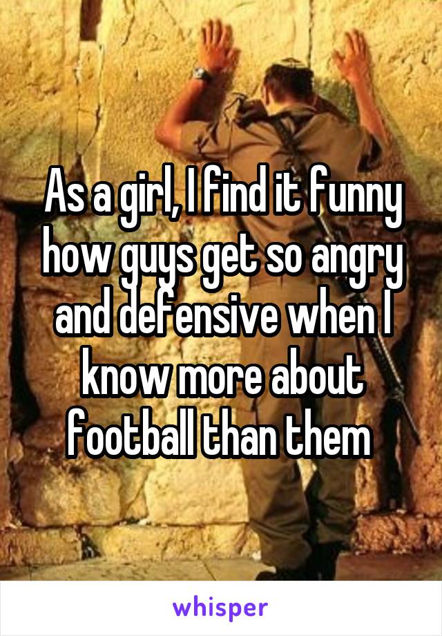 As a girl, I find it funny how guys get so angry and defensive when I know more about football than them 