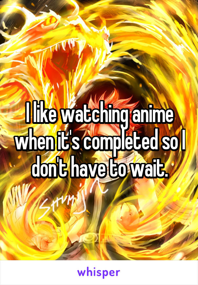 I like watching anime when it's completed so I don't have to wait.