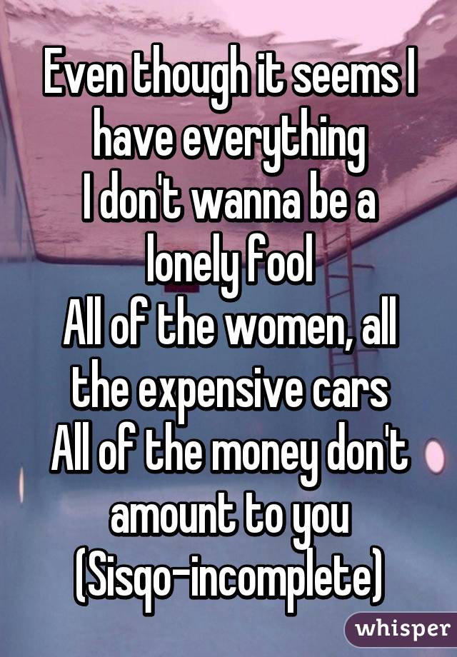 Even though it seems I have everything
I don't wanna be a lonely fool
All of the women, all the expensive cars
All of the money don't amount to you
(Sisqo-incomplete)